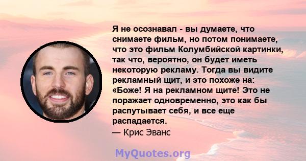 Я не осознавал - вы думаете, что снимаете фильм, но потом понимаете, что это фильм Колумбийской картинки, так что, вероятно, он будет иметь некоторую рекламу. Тогда вы видите рекламный щит, и это похоже на: «Боже! Я на