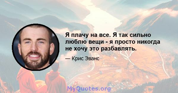 Я плачу на все. Я так сильно люблю вещи - я просто никогда не хочу это разбавлять.