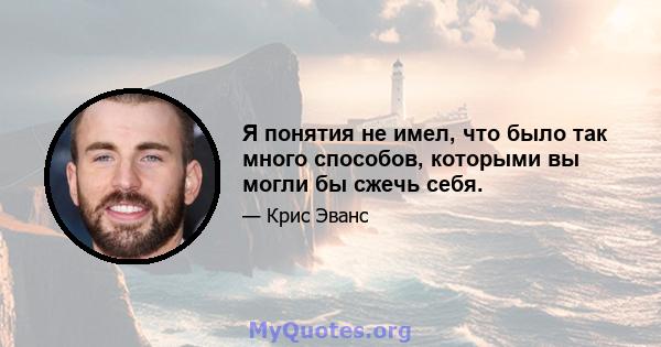 Я понятия не имел, что было так много способов, которыми вы могли бы сжечь себя.