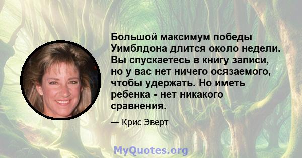 Большой максимум победы Уимблдона длится около недели. Вы спускаетесь в книгу записи, но у вас нет ничего осязаемого, чтобы удержать. Но иметь ребенка - нет никакого сравнения.