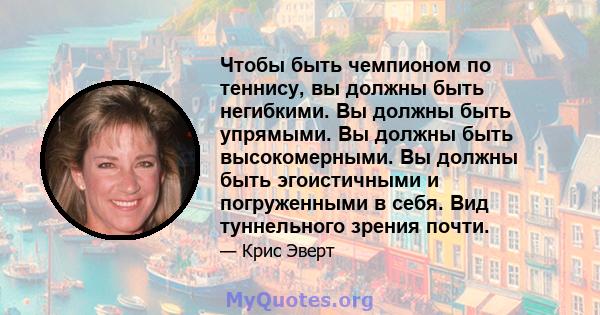 Чтобы быть чемпионом по теннису, вы должны быть негибкими. Вы должны быть упрямыми. Вы должны быть высокомерными. Вы должны быть эгоистичными и погруженными в себя. Вид туннельного зрения почти.