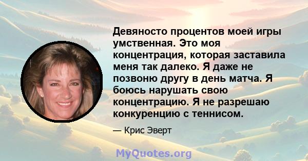 Девяносто процентов моей игры умственная. Это моя концентрация, которая заставила меня так далеко. Я даже не позвоню другу в день матча. Я боюсь нарушать свою концентрацию. Я не разрешаю конкуренцию с теннисом.