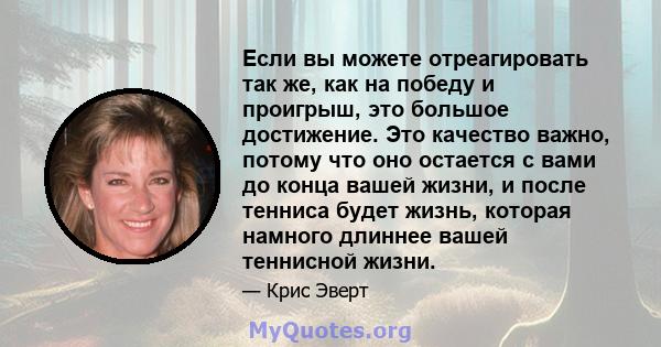 Если вы можете отреагировать так же, как на победу и проигрыш, это большое достижение. Это качество важно, потому что оно остается с вами до конца вашей жизни, и после тенниса будет жизнь, которая намного длиннее вашей