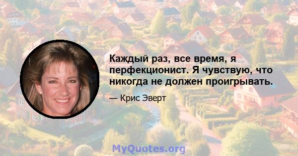 Каждый раз, все время, я перфекционист. Я чувствую, что никогда не должен проигрывать.