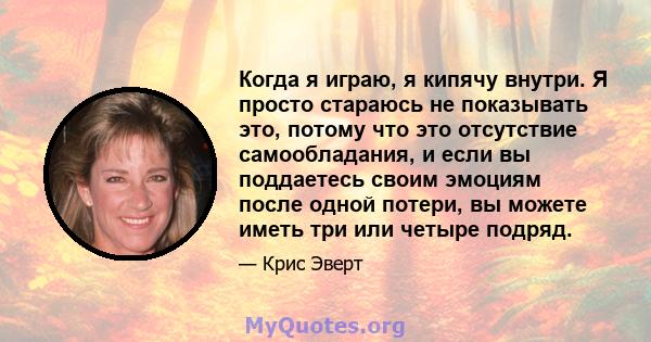 Когда я играю, я кипячу внутри. Я просто стараюсь не показывать это, потому что это отсутствие самообладания, и если вы поддаетесь своим эмоциям после одной потери, вы можете иметь три или четыре подряд.