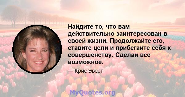 Найдите то, что вам действительно заинтересован в своей жизни. Продолжайте его, ставите цели и прибегайте себя к совершенству. Сделай все возможное.