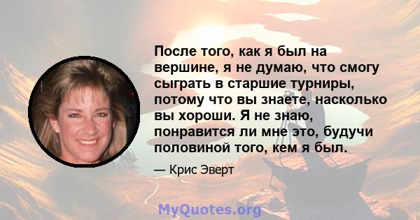 После того, как я был на вершине, я не думаю, что смогу сыграть в старшие турниры, потому что вы знаете, насколько вы хороши. Я не знаю, понравится ли мне это, будучи половиной того, кем я был.