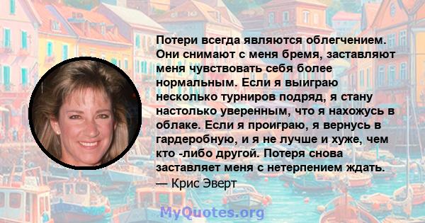 Потери всегда являются облегчением. Они снимают с меня бремя, заставляют меня чувствовать себя более нормальным. Если я выиграю несколько турниров подряд, я стану настолько уверенным, что я нахожусь в облаке. Если я