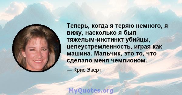 Теперь, когда я теряю немного, я вижу, насколько я был тяжелым-инстинкт убийцы, целеустремленность, играя как машина. Мальчик, это то, что сделало меня чемпионом.