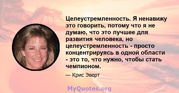 Целеустремленность. Я ненавижу это говорить, потому что я не думаю, что это лучшее для развития человека, но целеустремленность - просто концентрируясь в одной области - это то, что нужно, чтобы стать чемпионом.