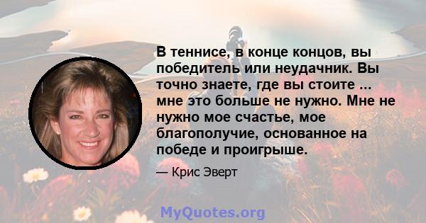 В теннисе, в конце концов, вы победитель или неудачник. Вы точно знаете, где вы стоите ... мне это больше не нужно. Мне не нужно мое счастье, мое благополучие, основанное на победе и проигрыше.