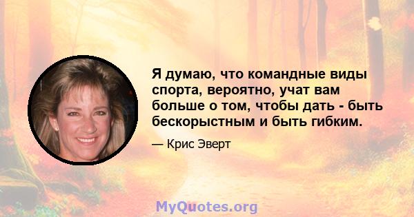 Я думаю, что командные виды спорта, вероятно, учат вам больше о том, чтобы дать - быть бескорыстным и быть гибким.