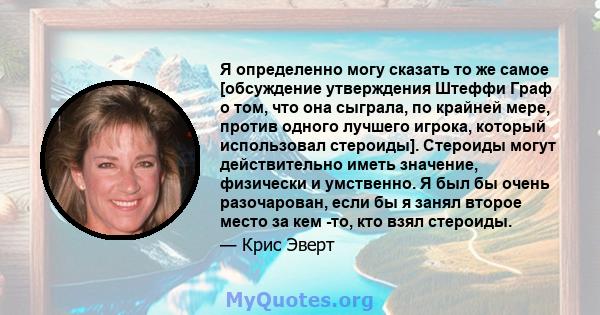 Я определенно могу сказать то же самое [обсуждение утверждения Штеффи Граф о том, что она сыграла, по крайней мере, против одного лучшего игрока, который использовал стероиды]. Стероиды могут действительно иметь