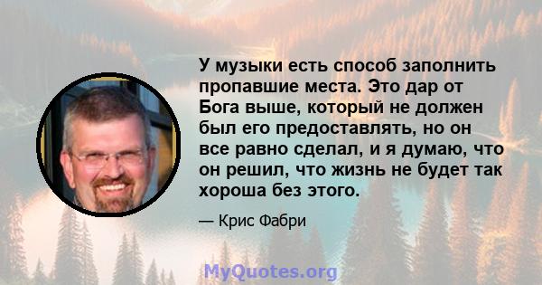 У музыки есть способ заполнить пропавшие места. Это дар от Бога выше, который не должен был его предоставлять, но он все равно сделал, и я думаю, что он решил, что жизнь не будет так хороша без этого.