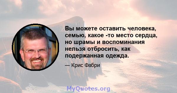 Вы можете оставить человека, семью, какое -то место сердца, но шрамы и воспоминания нельзя отбросить, как подержанная одежда.