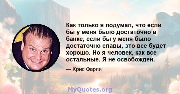 Как только я подумал, что если бы у меня было достаточно в банке, если бы у меня было достаточно славы, это все будет хорошо. Но я человек, как все остальные. Я не освобожден.