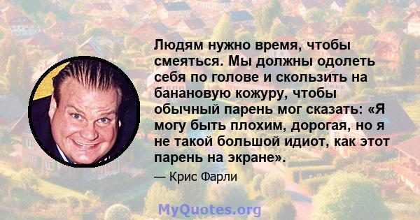 Людям нужно время, чтобы смеяться. Мы должны одолеть себя по голове и скользить на банановую кожуру, чтобы обычный парень мог сказать: «Я могу быть плохим, дорогая, но я не такой большой идиот, как этот парень на