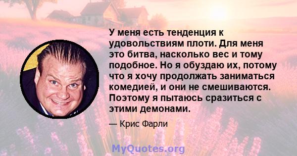 У меня есть тенденция к удовольствиям плоти. Для меня это битва, насколько вес и тому подобное. Но я обуздаю их, потому что я хочу продолжать заниматься комедией, и они не смешиваются. Поэтому я пытаюсь сразиться с