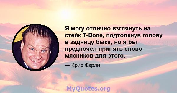 Я могу отлично взглянуть на стейк T-Bone, подтолкнув голову в задницу быка, но я бы предпочел принять слово мясников для этого.