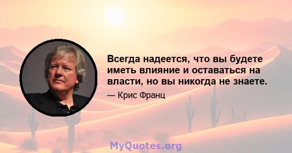 Всегда надеется, что вы будете иметь влияние и оставаться на власти, но вы никогда не знаете.