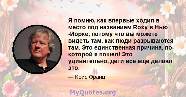 Я помню, как впервые ходил в место под названием Roxy в Нью -Йорке, потому что вы можете видеть там, как люди разрываются там. Это единственная причина, по которой я пошел! Это удивительно, дети все еще делают это.