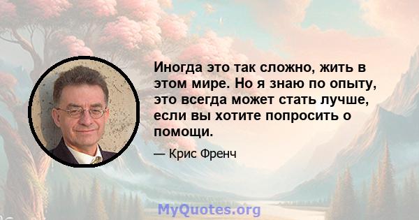 Иногда это так сложно, жить в этом мире. Но я знаю по опыту, это всегда может стать лучше, если вы хотите попросить о помощи.