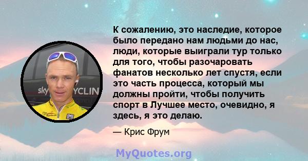 К сожалению, это наследие, которое было передано нам людьми до нас, люди, которые выиграли тур только для того, чтобы разочаровать фанатов несколько лет спустя, если это часть процесса, который мы должны пройти, чтобы