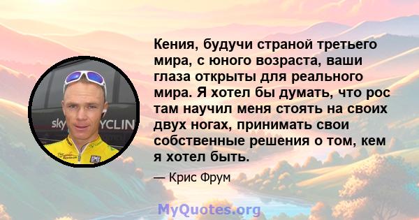 Кения, будучи страной третьего мира, с юного возраста, ваши глаза открыты для реального мира. Я хотел бы думать, что рос там научил меня стоять на своих двух ногах, принимать свои собственные решения о том, кем я хотел