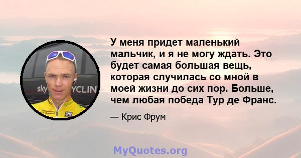 У меня придет маленький мальчик, и я не могу ждать. Это будет самая большая вещь, которая случилась со мной в моей жизни до сих пор. Больше, чем любая победа Тур де Франс.