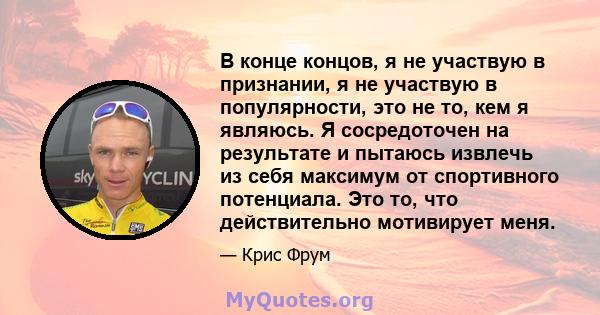 В конце концов, я не участвую в признании, я не участвую в популярности, это не то, кем я являюсь. Я сосредоточен на результате и пытаюсь извлечь из себя максимум от спортивного потенциала. Это то, что действительно