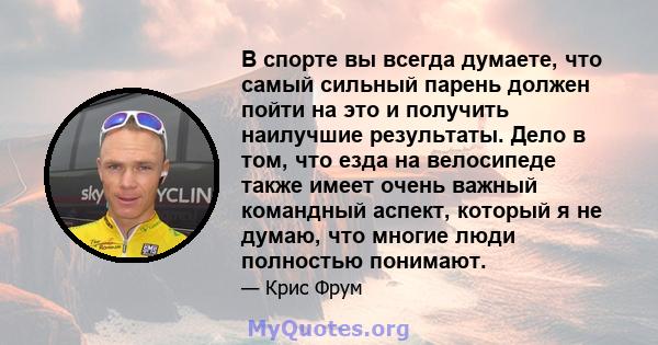 В спорте вы всегда думаете, что самый сильный парень должен пойти на это и получить наилучшие результаты. Дело в том, что езда на велосипеде также имеет очень важный командный аспект, который я не думаю, что многие люди 