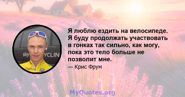 Я люблю ездить на велосипеде. Я буду продолжать участвовать в гонках так сильно, как могу, пока это тело больше не позволит мне.