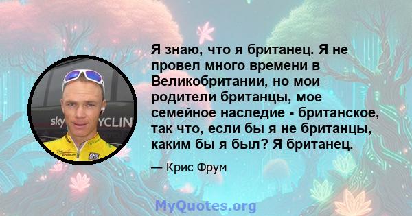 Я знаю, что я британец. Я не провел много времени в Великобритании, но мои родители британцы, мое семейное наследие - британское, так что, если бы я не британцы, каким бы я был? Я британец.