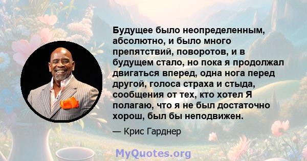 Будущее было неопределенным, абсолютно, и было много препятствий, поворотов, и в будущем стало, но пока я продолжал двигаться вперед, одна нога перед другой, голоса страха и стыда, сообщения от тех, кто хотел Я полагаю, 