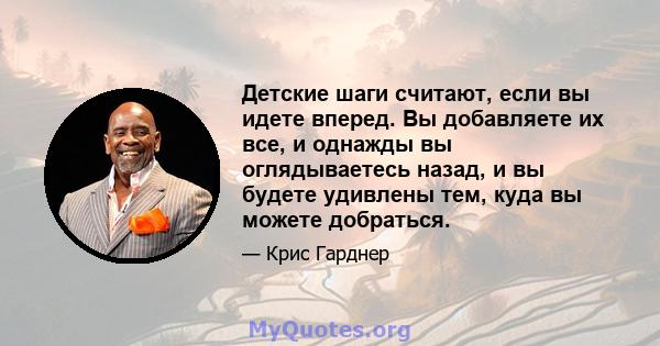 Детские шаги считают, если вы идете вперед. Вы добавляете их все, и однажды вы оглядываетесь назад, и вы будете удивлены тем, куда вы можете добраться.