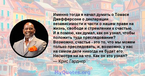 Именно тогда я начал думать о Томасе Джефферсоне о декларации независимости и части о нашем праве на жизнь, свободе и стремлении к счастью. И я помню, как думал, как он узнал, чтобы положить туда преследование?