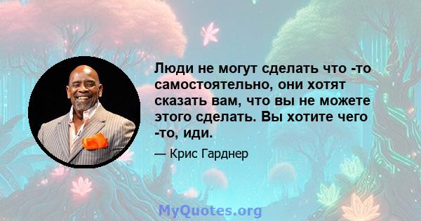 Люди не могут сделать что -то самостоятельно, они хотят сказать вам, что вы не можете этого сделать. Вы хотите чего -то, иди.