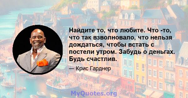 Найдите то, что любите. Что -то, что так взволновало, что нельзя дождаться, чтобы встать с постели утром. Забудь о деньгах. Будь счастлив.