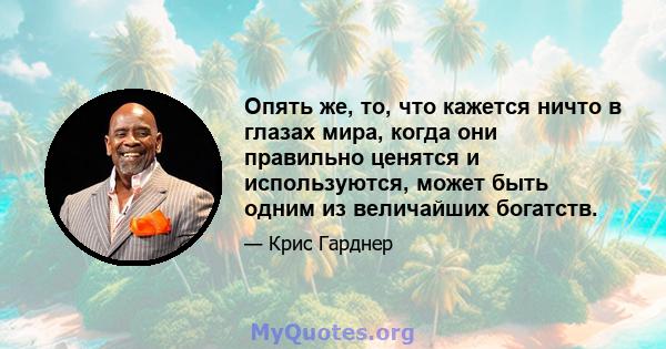 Опять же, то, что кажется ничто в глазах мира, когда они правильно ценятся и используются, может быть одним из величайших богатств.