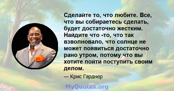 Сделайте то, что любите. Все, что вы собираетесь сделать, будет достаточно жестким. Найдите что -то, что так взволновало, что солнце не может появиться достаточно рано утром, потому что вы хотите пойти поступить своим