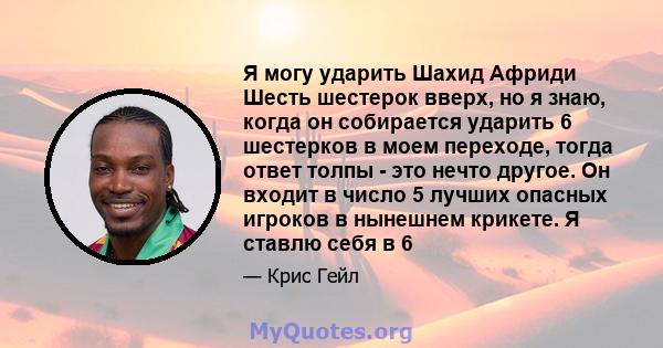 Я могу ударить Шахид Африди Шесть шестерок вверх, но я знаю, когда он собирается ударить 6 шестерков в моем переходе, тогда ответ толпы - это нечто другое. Он входит в число 5 лучших опасных игроков в нынешнем крикете.