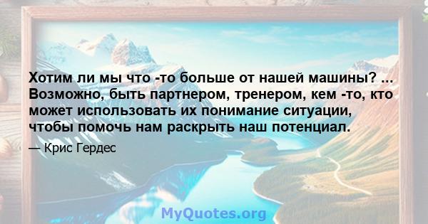 Хотим ли мы что -то больше от нашей машины? ... Возможно, быть партнером, тренером, кем -то, кто может использовать их понимание ситуации, чтобы помочь нам раскрыть наш потенциал.