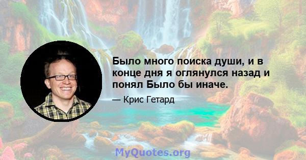 Было много поиска души, и в конце дня я оглянулся назад и понял Было бы иначе.