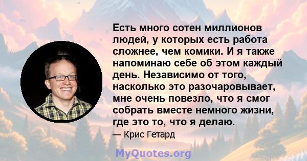 Есть много сотен миллионов людей, у которых есть работа сложнее, чем комики. И я также напоминаю себе об этом каждый день. Независимо от того, насколько это разочаровывает, мне очень повезло, что я смог собрать вместе