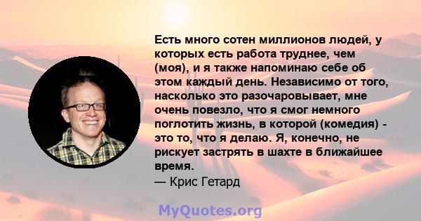 Есть много сотен миллионов людей, у которых есть работа труднее, чем (моя), и я также напоминаю себе об этом каждый день. Независимо от того, насколько это разочаровывает, мне очень повезло, что я смог немного поглотить 