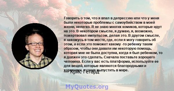 Говорить о том, что я впал в депрессию или что у меня были некоторые проблемы с самоубийством в моей жизни, нелегко. Я не знаю многих комиков, которые идут на это. В некотором смысле, я думаю, я, возможно, пожертвовал