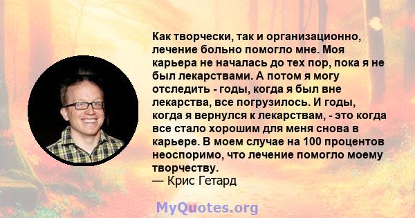 Как творчески, так и организационно, лечение больно помогло мне. Моя карьера не началась до тех пор, пока я не был лекарствами. А потом я могу отследить - годы, когда я был вне лекарства, все погрузилось. И годы, когда