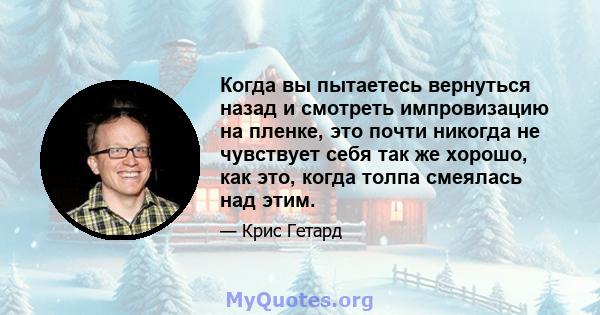 Когда вы пытаетесь вернуться назад и смотреть импровизацию на пленке, это почти никогда не чувствует себя так же хорошо, как это, когда толпа смеялась над этим.