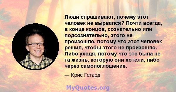 Люди спрашивают, почему этот человек не вырвался? Почти всегда, в конце концов, сознательно или подсознательно, этого не произошло, потому что этот человек решил, чтобы этого не произошло. Либо уходя, потому что это