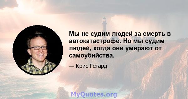 Мы не судим людей за смерть в автокатастрофе. Но мы судим людей, когда они умирают от самоубийства.